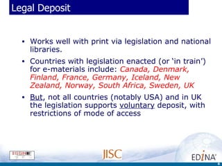 Legal Deposit Works well with print via legislation and national libraries.  Countries with legislation enacted (or ‘in train’) for e-materials include:  Canada, Denmark, Finland, France, Germany, Iceland, New Zealand, Norway, South Africa, Sweden, UK But , not all countries (notably USA) and in UK the legislation supports  voluntary  deposit, with restrictions of mode of access 