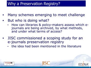 Why a Preservation Registry? Many schemes emerging to meet challenge But who is doing what?  How can libraries & policy-makers assess which e-journals are being archived, by what methods, and under what terms of access? JISC commissioned a scoping study for an  e-journals preservation registry the idea had been mentioned in the literature 