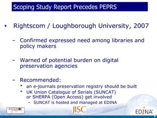 Scoping Study Report Precedes PEPRS Rightscom / Loughborough University, 2007 Confirmed expressed need among libraries and policy makers Warned of potential burden on digital preservation agencies  Recommended:  an e-journals preservation registry should be built UK Union Catalogue of Serials (SUNCAT)  or SHERPA (Open Access) get involved   SUNCAT is hosted and managed at EDINA 