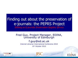 Finding out about the preservation of e-journals: the PEPRS Project P iloting an  E -journals  P reservation  R egistry  S ervice Fred Guy, Project Manager, EDINA, University of Edinburgh [email_address] Internet Librarian International Conference 2010 15 th  October 2010 