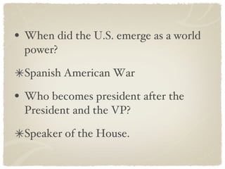 When did the U.S. emerge as a world power? Spanish American War Who becomes president after the President and the VP? Speaker of the House. 