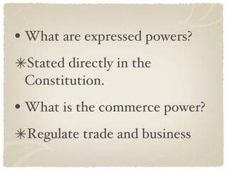 What are expressed powers? Stated directly in the Constitution. What is the commerce power? Regulate trade and business 