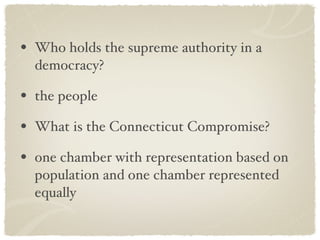 Who holds the supreme authority in a democracy? the people What is the Connecticut Compromise? one chamber with representation based on population and one chamber represented equally 