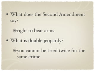 What does the Second Amendment say? right to bear arms What is double jeopardy? you cannot be tried twice for the same crime 