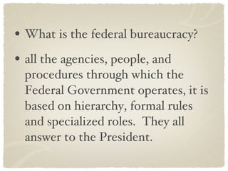 What is the federal bureaucracy? all the agencies, people, and procedures through which the Federal Government operates, it is based on hierarchy, formal rules and specialized roles.  They all answer to the President. 