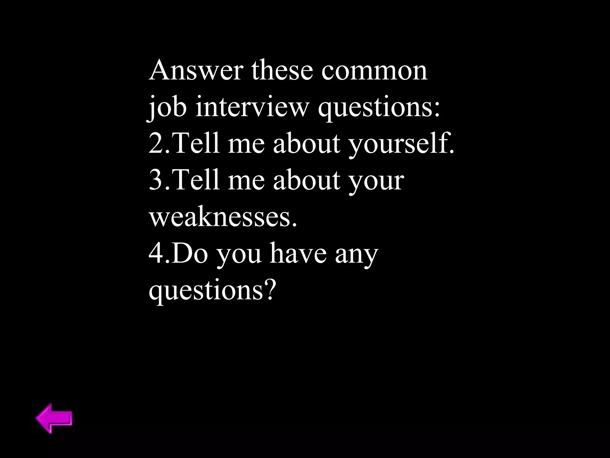 Answer these common job interview questions: Tell me about yourself. Tell me about your weaknesses. Do you have any questions? 
