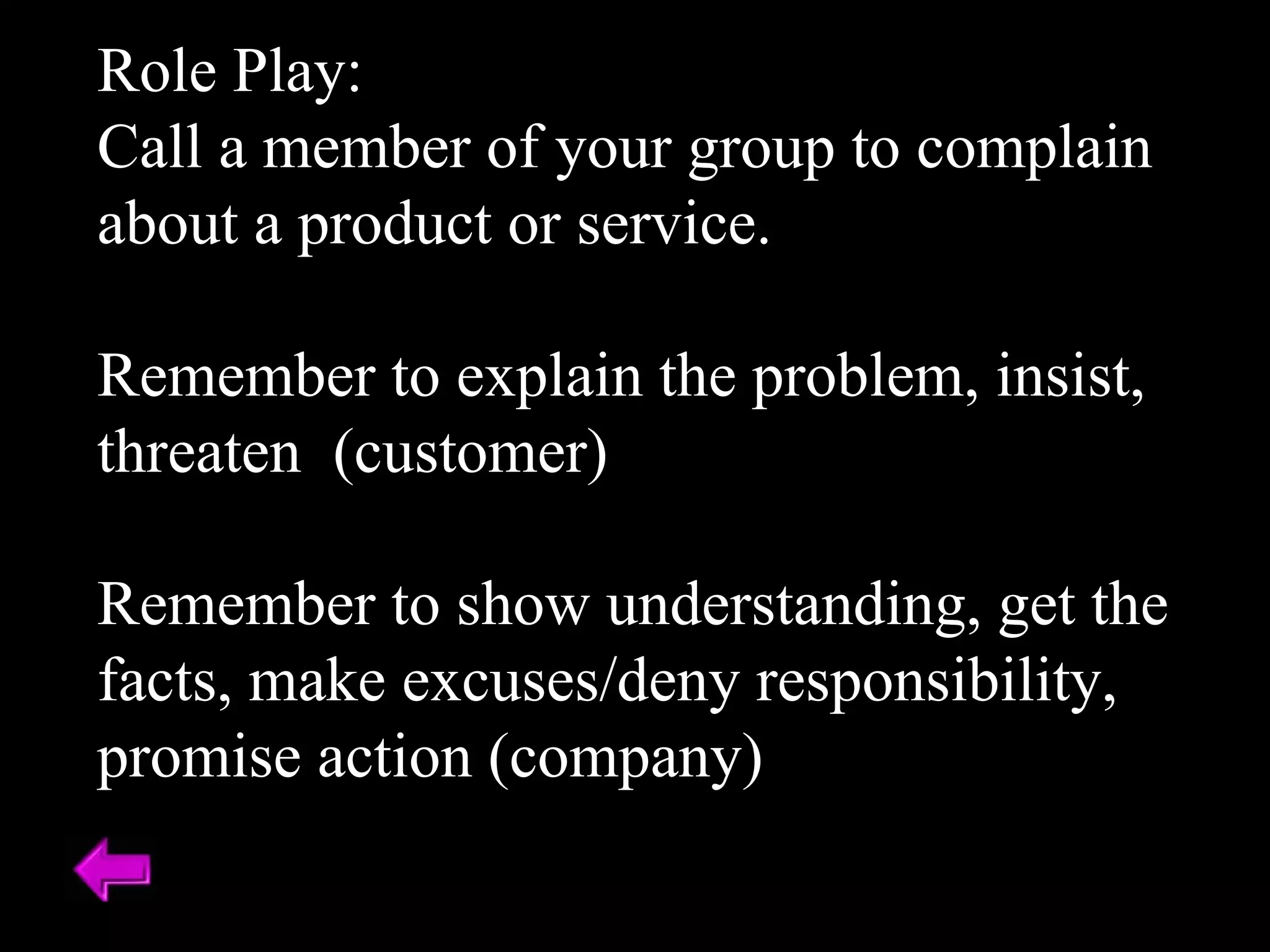 Role Play:  Call a member of your group to complain about a product or service. Remember to explain the problem, insist, threaten  (customer) Remember to show understanding, get the facts, make excuses/deny responsibility, promise action (company) 