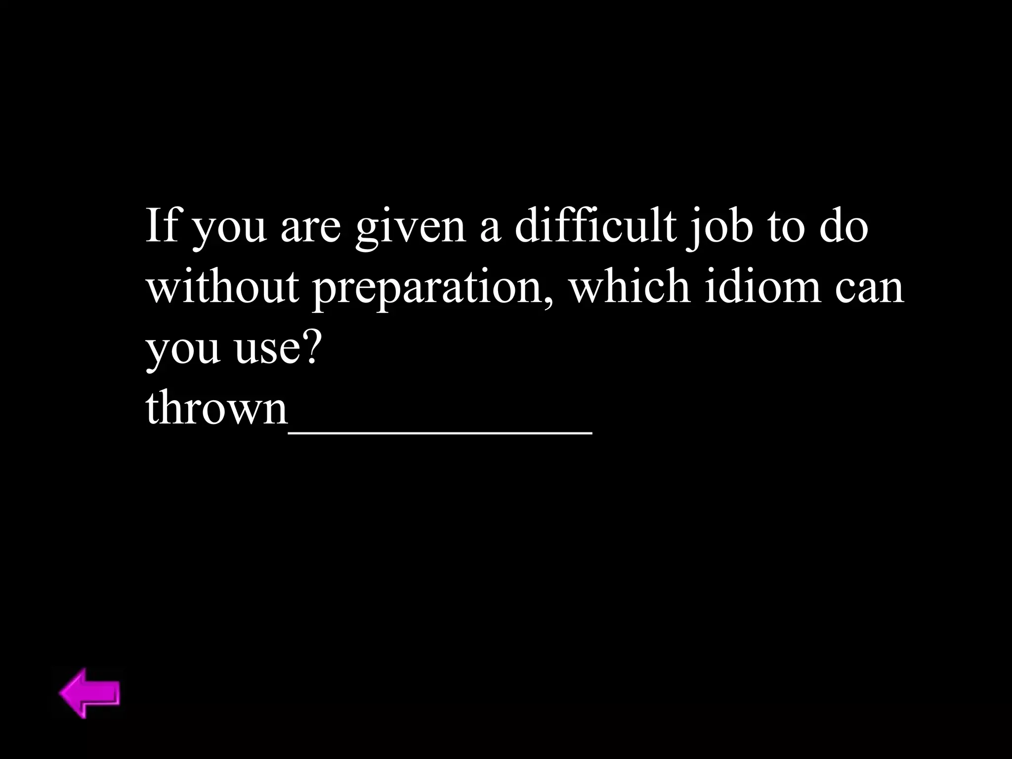 If you are given a difficult job to do without preparation, which idiom can you use? thrown____________ 