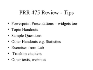 PRR 475 Review - Tips
•   Powerpoint Presentations – widgets too
•   Topic Handouts
•   Sample Questions
•   Other Handouts e.g. Statistics
•   Exercises from Lab
•   Trochim chapters
•   Other texts, websites
 