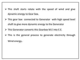  This shaft starts rotate with the speed of wind and give
  dynamic energy to Gear box.

 This gear box connected to Generator with high speed level
  shaft to give more dynamic energy to the Generator

 This Generator converts this Gearbox M.E into E.E.

 This is the general process to generate electricity through

  Wind energy.
 