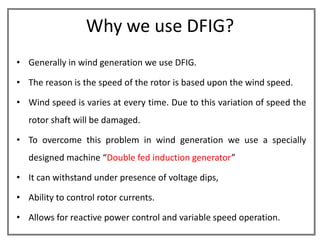 Why we use DFIG?
• Generally in wind generation we use DFIG.

• The reason is the speed of the rotor is based upon the wind speed.

• Wind speed is varies at every time. Due to this variation of speed the
   rotor shaft will be damaged.

• To overcome this problem in wind generation we use a specially
   designed machine “Double fed induction generator”

• It can withstand under presence of voltage dips,

• Ability to control rotor currents.

• Allows for reactive power control and variable speed operation.
 