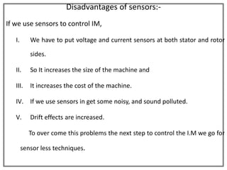 Disadvantages of sensors:-
If we use sensors to control IM,

   I.      We have to put voltage and current sensors at both stator and rotor

           sides.

   II.     So It increases the size of the machine and

   III.    It increases the cost of the machine.

   IV. If we use sensors in get some noisy, and sound polluted.

   V.      Drift effects are increased.

           To over come this problems the next step to control the I.M we go for

        sensor less techniques.
 