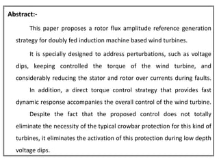 Abstract:-
       This paper proposes a rotor flux amplitude reference generation
  strategy for doubly fed induction machine based wind turbines.

       It is specially designed to address perturbations, such as voltage
  dips, keeping controlled the torque of the wind turbine, and
  considerably reducing the stator and rotor over currents during faults.
       In addition, a direct torque control strategy that provides fast
  dynamic response accompanies the overall control of the wind turbine.
       Despite the fact that the proposed control does not totally
  eliminate the necessity of the typical crowbar protection for this kind of
  turbines, it eliminates the activation of this protection during low depth
  voltage dips.
 