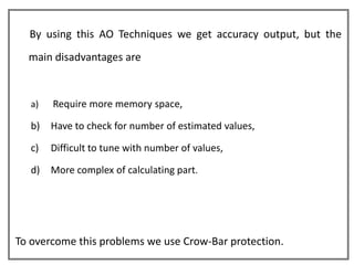 By using this AO Techniques we get accuracy output, but the
  main disadvantages are


   a)   Require more memory space,

   b)   Have to check for number of estimated values,

   c)   Difficult to tune with number of values,

   d)   More complex of calculating part.




To overcome this problems we use Crow-Bar protection.
 