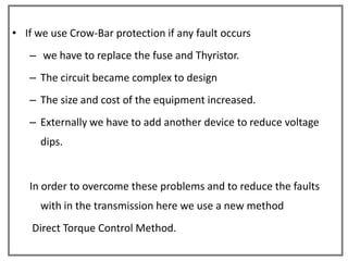 • If we use Crow-Bar protection if any fault occurs
   – we have to replace the fuse and Thyristor.
   – The circuit became complex to design
   – The size and cost of the equipment increased.
   – Externally we have to add another device to reduce voltage
      dips.


   In order to overcome these problems and to reduce the faults
      with in the transmission here we use a new method
    Direct Torque Control Method.
 