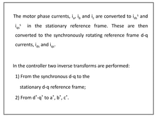 The motor phase currents, ia, ib and ic are converted to idss and
 iqss   in the stationary reference frame. These are then
 converted to the synchronously rotating reference frame d-q
 currents, ids and iqs.



In the controller two inverse transforms are performed:

 1) From the synchronous d-q to the

    stationary d-q reference frame;

 2) From d*-q* to a*, b*, c*.
 