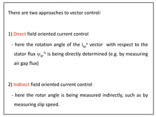 There are two approaches to vector control:



1) Direct field oriented current control

 - here the rotation angle of the iqse vector with respect to the
  stator flux         s
                  qr ’    is being directly determined (e.g. by measuring
  air gap flux)



2) Indirect field oriented current control

 - here the rotor angle is being measured indirectly, such as by
  measuring slip speed.
 