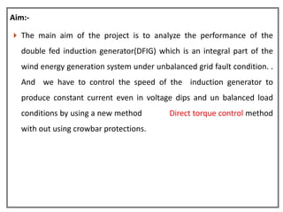 Aim:-

 The main aim of the project is to analyze the performance of the

  double fed induction generator(DFIG) which is an integral part of the
  wind energy generation system under unbalanced grid fault condition. .
  And we have to control the speed of the induction generator to
  produce constant current even in voltage dips and un balanced load
  conditions by using a new method         Direct torque control method
  with out using crowbar protections.
 
