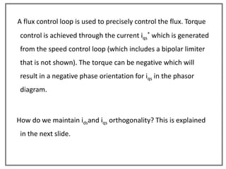 A flux control loop is used to precisely control the flux. Torque
 control is achieved through the current iqs* which is generated
 from the speed control loop (which includes a bipolar limiter
 that is not shown). The torque can be negative which will
 result in a negative phase orientation for iqs in the phasor
 diagram.



How do we maintain idsand iqs orthogonality? This is explained
 in the next slide.
 