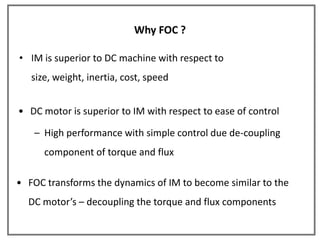 Why FOC ?

• IM is superior to DC machine with respect to
   size, weight, inertia, cost, speed


• DC motor is superior to IM with respect to ease of control

   – High performance with simple control due de-coupling
      component of torque and flux

• FOC transforms the dynamics of IM to become similar to the
  DC motor’s – decoupling the torque and flux components
 