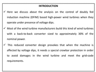 INTRODUCTION

 Here we discuss about the analysis on the control of doubly fed
  induction machine (DFIM) based high-power wind turbines when they
  operate under presence of voltage dips.

 Most of the wind turbine manufacturers build this kind of wind turbines
  with a back-to-back converter sized to approximately 30% of the
  nominal power.

 This reduced converter design provokes that when the machine is
  affected by voltage dips, it needs a special crowbar protection in order
  to avoid damages in the wind turbine and meet the grid-code
  requirements.
 
