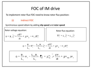 FOC of IM drive
 To implement rotor flux FOC need to know rotor flux position:

       (i)                Indirect FOC
Synchronous speed obtain by adding slip speed and rotor speed

Rotor voltage equation:                                                                         Rotor flux equation:
                          g
         g       d        r                               g
                                                                                                        g
                                                                                                            L r ir
                                                                                                                  g
                                                                                                                            L m is
                                                                                                                                    g
0    R i
       r r
                                  j(       g       r
                                                     )    r
                                                                                                        r
                     dt

                                                                                           g
                                       Rr      g         L mR r             g    d         r                         g
                              0                r
                                                                        i   s
                                                                                               j(   g       r
                                                                                                              )      r
                                       Lr                 Lr                         dt


                          Rr                   L mR r                                          d        r
             0                         r
                                                              i   sd
                                                                    r
                                                                                ji   sq
                                                                                       r
                                                                                                             j(      slip
                                                                                                                            )   r
                          Lr                       Lr                                           dt
 
