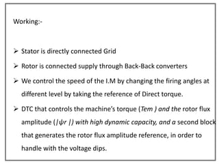 Working:-



 Stator is directly connected Grid

 Rotor is connected supply through Back-Back converters

 We control the speed of the I.M by changing the firing angles at
  different level by taking the reference of Direct torque.

 DTC that controls the machine’s torque (Tem ) and the rotor flux
  amplitude (|ψr |) with high dynamic capacity, and a second block
  that generates the rotor flux amplitude reference, in order to
  handle with the voltage dips.
 