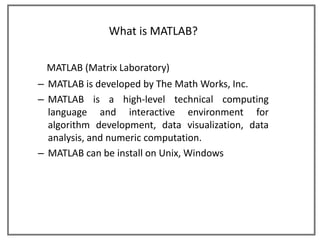 What is MATLAB?

 MATLAB (Matrix Laboratory)
– MATLAB is developed by The Math Works, Inc.
– MATLAB is a high-level technical computing
  language and interactive environment for
  algorithm development, data visualization, data
  analysis, and numeric computation.
– MATLAB can be install on Unix, Windows
 