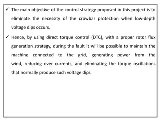  The main objective of the control strategy proposed in this project is to
  eliminate the necessity of the crowbar protection when low-depth
  voltage dips occurs.

 Hence, by using direct torque control (DTC), with a proper rotor flux
  generation strategy, during the fault it will be possible to maintain the
  machine connected to the grid, generating power from the
  wind, reducing over currents, and eliminating the torque oscillations
  that normally produce such voltage dips
 