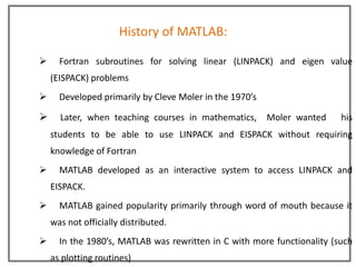 History of MATLAB:

     Fortran subroutines for solving linear (LINPACK) and eigen value
    (EISPACK) problems
     Developed primarily by Cleve Moler in the 1970’s

     Later, when teaching courses in mathematics,       Moler wanted    his
    students to be able to use LINPACK and EISPACK without requiring
    knowledge of Fortran
     MATLAB developed as an interactive system to access LINPACK and
    EISPACK.
     MATLAB gained popularity primarily through word of mouth because it
    was not officially distributed.
     In the 1980’s, MATLAB was rewritten in C with more functionality (such
    as plotting routines)
 