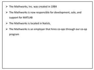 The Mathworks, Inc. was created in 1984

 The Mathworks is now responsible for development, sale, and
  support for MATLAB

 The Mathworks is located in Natick,

 The Mathworks is an employer that hires co-ops through our co-op
  program
 