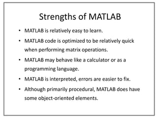 Strengths of MATLAB
• MATLAB is relatively easy to learn.
• MATLAB code is optimized to be relatively quick
  when performing matrix operations.
• MATLAB may behave like a calculator or as a
  programming language.
• MATLAB is interpreted, errors are easier to fix.
• Although primarily procedural, MATLAB does have
  some object-oriented elements.
 