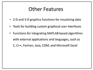 Other Features
• 2-D and 3-D graphics functions for visualizing data

• Tools for building custom graphical user interfaces

• Functions for integrating MATLAB based algorithms
  with external applications and languages, such as
  C, C++, Fortran, Java, COM, and Microsoft Excel
 
