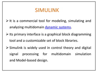 SIMULINK
 It is a commercial tool for modeling, simulating and
  analyzing multidomain dynamic systems.
 Its primary interface is a graphical block diagramming
  tool and a customizable set of block libraries.
 Simulink is widely used in control theory and digital
  signal   processing   for   multidomain     simulation
  and Model-based design.
 