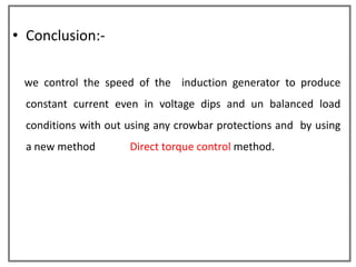 • Conclusion:-

 we control the speed of the induction generator to produce
  constant current even in voltage dips and un balanced load
  conditions with out using any crowbar protections and by using
  a new method        Direct torque control method.
 
