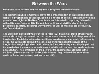 Between the Wars
Berlin and Paris become cultural capitals in the years between the wars.

The Weimar Republic in Germany allows for a broad freedom of expression but soon
leads to corruption and decadence. Berlin is a hotbed of political activism as well as a
promiscuous nightlife. The New Objectivists are interested in capturing this world
with all its imperfections. Otto Dix and George Grosz depict this side of Berlin:
prostitutes, cabarets, disfigured war veterans, as well as mocking the bureaucracy
and financial elites.

The Surrealist movement was founded in Paris 1924 by a small group of writers and
artists who sought to channel the unconscious as a means to unlock the power of the
imagination. Disdaining rationalism and literary realism, and powerfully influenced by
Freud, the Surrealists believed the conscious mind repressed the power of the
imagination, weighting it down with taboos. Influenced also by Marx, they hoped that
the psyche had the power to reveal the contradictions in the everyday world and spur
on revolution. Their emphasis on the power of the imagination puts them in the
tradition of Romanticism, but unlike their forbears, they believed that revelations
could be found on the street and in everyday life.
 