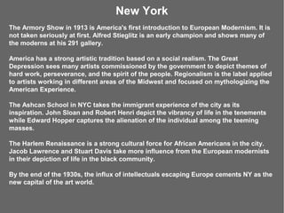 New York
The Armory Show in 1913 is America's first introduction to European Modernism. It is
not taken seriously at first. Alfred Stieglitz is an early champion and shows many of
the moderns at his 291 gallery.

America has a strong artistic tradition based on a social realism. The Great
Depression sees many artists commissioned by the government to depict themes of
hard work, perseverance, and the spirit of the people. Regionalism is the label applied
to artists working in different areas of the Midwest and focused on mythologizing the
American Experience.

The Ashcan School in NYC takes the immigrant experience of the city as its
inspiration. John Sloan and Robert Henri depict the vibrancy of life in the tenements
while Edward Hopper captures the alienation of the individual among the teeming
masses.

The Harlem Renaissance is a strong cultural force for African Americans in the city.
Jacob Lawrence and Stuart Davis take more influence from the European modernists
in their depiction of life in the black community.

By the end of the 1930s, the influx of intellectuals escaping Europe cements NY as the
new capital of the art world.
 