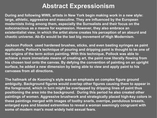 Abstract Expressionism
During and following WWII, artists in New York begin making work in a new style:
large, athletic, aggressive and masculine. They are influenced by the European
modernists living among them, especially the Surrealists and their focus on the
subconscious as a means for expression. However, they also embrace an
existentialist view, in which the artist alone creates his perception of an absurd and
chaotic universe. Ab-Ex would be the last big movement of High Modernism.

Jackson Pollock used hardened brushes, sticks, and even basting syringes as paint
applicators. Pollock's technique of pouring and dripping paint is thought to be one of
the origins of the term action painting. With this technique, Pollock was able to
achieve a more immediate means of creating art, the paint now literally flowing from
his chosen tool onto the canvas. By defying the convention of painting on an upright
surface, he added a new dimension by being able to view and apply paint to his
canvases from all directions.

The hallmark of de Kooning's style was an emphasis on complex figure ground
ambiguity. Background figures would overlap other figures causing them to appear in
the foreground, which in turn might be overlapped by dripping lines of paint thus
positioning the area into the background. During this period he also created other
paintings of women. Aggressive brushwork and strategically placed high-key colors in
these paintings merged with images of toothy snarls, overripe, pendulous breasts,
enlarged eyes and blasted extremities to reveal a woman seemingly congruent with
some of modern man's most widely held sexual fears.
 