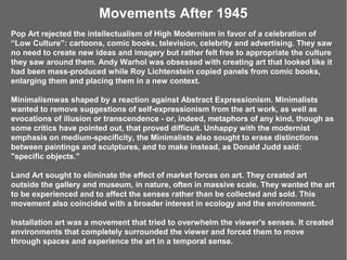 Movements After 1945
Pop Art rejected the intellectualism of High Modernism in favor of a celebration of
“Low Culture”: cartoons, comic books, television, celebrity and advertising. They saw
no need to create new ideas and imagery but rather felt free to appropriate the culture
they saw around them. Andy Warhol was obsessed with creating art that looked like it
had been mass-produced while Roy Lichtenstein copied panels from comic books,
enlarging them and placing them in a new context.

Minimalismwas shaped by a reaction against Abstract Expressionism. Minimalists
wanted to remove suggestions of self-expressionism from the art work, as well as
evocations of illusion or transcendence - or, indeed, metaphors of any kind, though as
some critics have pointed out, that proved difficult. Unhappy with the modernist
emphasis on medium-specificity, the Minimalists also sought to erase distinctions
between paintings and sculptures, and to make instead, as Donald Judd said:
"specific objects."

Land Art sought to eliminate the effect of market forces on art. They created art
outside the gallery and museum, in nature, often in massive scale. They wanted the art
to be experienced and to affect the senses rather than be collected and sold. This
movement also coincided with a broader interest in ecology and the environment.

Installation art was a movement that tried to overwhelm the viewer's senses. It created
environments that completely surrounded the viewer and forced them to move
through spaces and experience the art in a temporal sense.
 