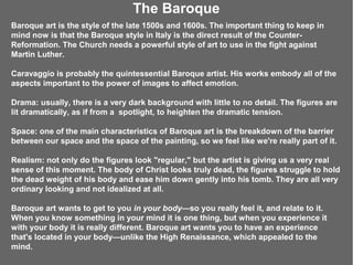 The Baroque
Baroque art is the style of the late 1500s and 1600s. The important thing to keep in
mind now is that the Baroque style in Italy is the direct result of the Counter-
Reformation. The Church needs a powerful style of art to use in the fight against
Martin Luther.

Caravaggio is probably the quintessential Baroque artist. His works embody all of the
aspects important to the power of images to affect emotion.

Drama: usually, there is a very dark background with little to no detail. The figures are
lit dramatically, as if from a spotlight, to heighten the dramatic tension.

Space: one of the main characteristics of Baroque art is the breakdown of the barrier
between our space and the space of the painting, so we feel like we're really part of it.

Realism: not only do the figures look "regular," but the artist is giving us a very real
sense of this moment. The body of Christ looks truly dead, the figures struggle to hold
the dead weight of his body and ease him down gently into his tomb. They are all very
ordinary looking and not idealized at all.

Baroque art wants to get to you in your body—so you really feel it, and relate to it.
When you know something in your mind it is one thing, but when you experience it
with your body it is really different. Baroque art wants you to have an experience
that's located in your body—unlike the High Renaissance, which appealed to the
mind.
 