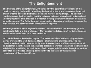 The Enlightenment
The thinkers of the Enlightenment, influenced by the scientific revolutions of the
previous century, believed in shedding the light of science and reason on the world,
and in order to question traditional ideas and ways of doing things. The scientific
revolution gave the impression that the universe behaved according to universal and
unchanging laws. This provided a model for looking rationally on human institutions
as well as nature. The Enlightenment was a period of profound optimism, a sense that
with science and reason human society would improve.

The Enlightenment encouraged criticism of the corruption of the monarchy (at this
point Louis XVI), and the aristocracy. They condemned Rococo art for being immoral
and indecent and called for a new kind of art.

In 1789 the French Revolution began. The Neo-classicists, such as Jacques-Louis
David, preferred the well-delineated form—clear drawing and modeling. The Neo-
classical surface had to look perfectly smooth—no evidence of brush-strokes should
be discernable to the naked eye. The Neo-classicists wanted to express rationality and
sobriety that was fitting for their times. David supported the rebels through an art that
asked for clear-headed thinking, self-sacrifice to the State and an austerity
reminiscent of Republican Rome.
 