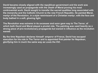 David became closely aligned with the republican government and his work was
increasingly used as propaganda with the Death of Marat proving his most
controversial work. David sought to transfer the sacred qualities long associated with
the monarchy and the Catholic Church to the new French Republic. He painted Marat,
martyr of the Revolution, in a style reminiscent of a Christian martyr, with the face and
body bathed in a soft, glowing light.

The Revolution was extreme in its excesses and soon gave way to The Terror, of
which both David and Marat played a pivotal role. The painting was used heavily as a
strong piece of pro-revolutionary propaganda but waned in influence as the revolution
waned.

By the time Napolean declares himself emperor of France, David has escaped
execution for his role in The Terror and is appointed first painter for Napolean,
glorifying him in much the same way as Louis the XVI.
 