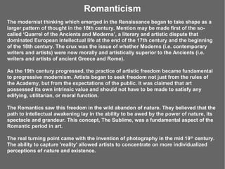 Romanticism
The modernist thinking which emerged in the Renaissance began to take shape as a
larger pattern of thought in the 18th century. Mention may be made first of the so-
called ‘Quarrel of the Ancients and Moderns’, a literary and artistic dispute that
dominated European intellectual life at the end of the 17th century and the beginning
of the 18th century. The crux was the issue of whether Moderns (i.e. contemporary
writers and artists) were now morally and artistically superior to the Ancients (i.e.
writers and artists of ancient Greece and Rome).

As the 19th century progressed, the practice of artistic freedom became fundamental
to progressive modernism. Artists began to seek freedom not just from the rules of
the Academy, but from the expectations of the public. It was claimed that art
possessed its own intrinsic value and should not have to be made to satisfy any
edifying, utilitarian, or moral function.

The Romantics saw this freedom in the wild abandon of nature. They believed that the
path to intellectual awakening lay in the ability to be awed by the power of nature, its
spectacle and grandeur. This concept, The Sublime, was a fundamental aspect of the
Romantic period in art.

The real turning point came with the invention of photography in the mid 19 th century.
The ability to capture 'reality' allowed artists to concentrate on more individualized
perceptions of nature and existence.
 
