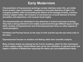 Early Modernism
Characteristics of Impressionist paintings include relatively small, thin, yet visible
brush strokes; open composition ; emphasis on accurate depiction of light in its
changing qualities (often accentuating the effects of the passage of time); common,
ordinary subject matter; the inclusion of movement as a crucial element of human
perception and experience; and unusual visual angles.

The impressionists are interested in new advances in science and ways of seeing.
They took a strong interest in how reality is perceived through different types of light.
Other variants of Impressionism and Post-Impressionism focus on other aspects of
visual perception:

Pointilism and Fauvism focus on the uses of color and the way the eye mixes color in
the mind.

Expressionism focuses on emotion and feeling rather than scientific analysis.

Many of these artists are rejected by the French academy, either for their techniques
or their subject matter. Eduard Manet sets up his own exhibition of rejected works and
begins a tradition of Modernism opposing the status quo and establishment ideas.
 