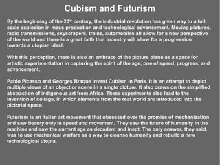 Cubism and Futurism
By the beginning of the 20th century, the industrial revolution has given way to a full
scale explosion in mass-production and technological advancement. Moving pictures,
radio transmissions, skyscrapers, trains, automobiles all allow for a new perspective
of the world and there is a great faith that industry will allow for a progression
towards a utopian ideal.

With this perception, there is also an embrace of the picture plane as a space for
artistic experimentation in capturing the spirit of the age, one of speed, progress, and
advancement.

Pablo Picasso and Georges Braque invent Cubism in Paris. It is an attempt to depict
multiple views of an object or scene in a single picture. It also draws on the simplified
abstraction of indigenous art from Africa. These experiments also lead to the
invention of collage, in which elements from the real world are introduced into the
pictorial space.

Futurism is an Italian art movement that obsessed over the promise of mechanization
and saw beauty only in speed and movement. They saw the future of humanity in the
machine and saw the current age as decadent and inept. The only answer, they said,
was to use mechanical warfare as a way to cleanse humanity and rebuild a new
technological utopia.
 