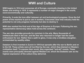WWI and Culture
WWI begins in 1914 and consumes all of Europe, eventually drawing in the United
States and ending in 1918. It represents a number of major changes in the world,
socio-economically and culturally.

Primarily, it ends the love affair between art and technological progress. Once the full
power of the machine is put to use in warfare, it becomes clear that industry held the
potential to not only progress humanity but also to destroy it.

WWI also marked the final end of the Age of Empires in Europe. Following the war,
representative democracy takes hold across the continent.

The war also provides grounds for cynicism in the arts. Many thousands of
intellectuals died in the war, and the few who returned no longer had the same
enthusiasm for war. Rather than a path to glory, it was only a mindless slaughter,
orchestrated by wealthy elites.

Dadaism is first invented in Zurich in 1916 but spreads after the war to Berlin and on
to the US. These artists were all horrified by the war, which they blamed on Western
civilization itself. To express their revolt, they organized "anti-art" events. These
events were principally directed against Western art, which the Dadaists saw as the
highest expression of the culture they abhorred.
 