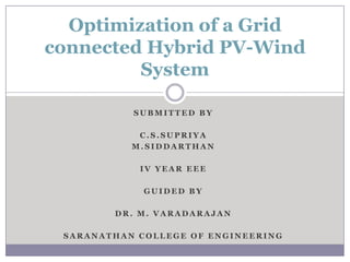 Optimization of a Grid
connected Hybrid PV-Wind
         System

           SUBMITTED BY

            C.S.SUPRIYA
           M.SIDDARTHAN

            IV YEAR EEE

             GUIDED BY

        DR. M. VARADARAJAN

 SARANATHAN COLLEGE OF ENGINEERING
 