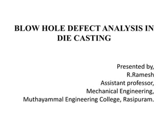 BLOW HOLE DEFECT ANALYSIS IN
DIE CASTING
Presented by,
R.Ramesh
Assistant professor,
Mechanical Engineering,
Muthayammal Engineering College, Rasipuram.
 