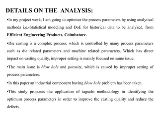 DETAILS ON THE ANALYSIS:
•In my project work, I am going to optimize the process parameters by using analytical
methods i.e.-Statistical modeling and DoE for historical data to be analyzed, from
Efficient Engineering Products, Coimbatore.
•Die casting is a complex process, which is controlled by many process parameters
such as die related parameters and machine related parameters. Which has direct
impact on casting quality, improper setting is mainly focused on same issue.
•The main issue is blow hole and porosity, which is caused by improper setting of
process parameters.
•In this paper an industrial component having blow hole problem has been taken.
•This study proposes the application of taguchi methodology in identifying the
optimum process parameters in order to improve the casting quality and reduce the
defects.
 