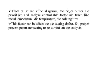  From cause and effect diagaram, the major causes are
prioritized and analyse controllable factor are taken like
metal temperature, die temperature, die holding time.
This factor can be affect the die casting defect. So, proper
process parameter setting to be carried out the analysis.
 